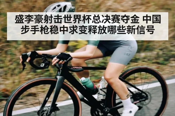 盛李豪射击世界杯总决赛夺金 中国步手枪稳中求变释放哪些新信号