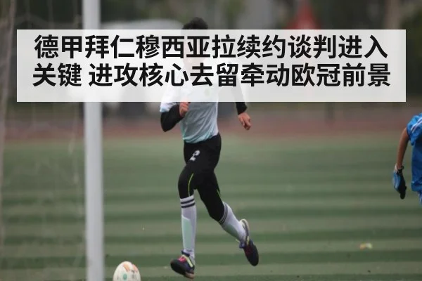 德甲拜仁穆西亚拉续约谈判进入关键 进攻核心去留牵动欧冠前景