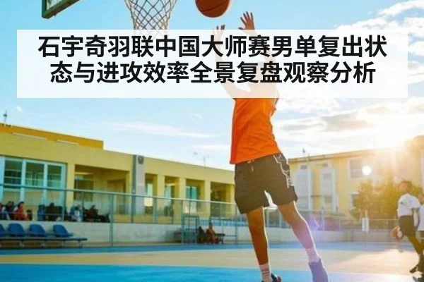 石宇奇羽联中国大师赛男单复出状态与进攻效率全景复盘观察分析