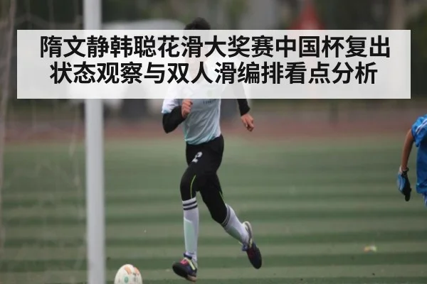 隋文静韩聪花滑大奖赛中国杯复出状态观察与双人滑编排看点分析