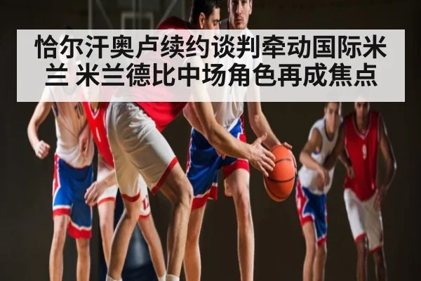 恰尔汗奥卢续约谈判牵动国际米兰 米兰德比中场角色再成焦点